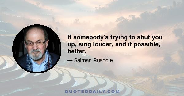 If somebody's trying to shut you up, sing louder, and if possible, better.