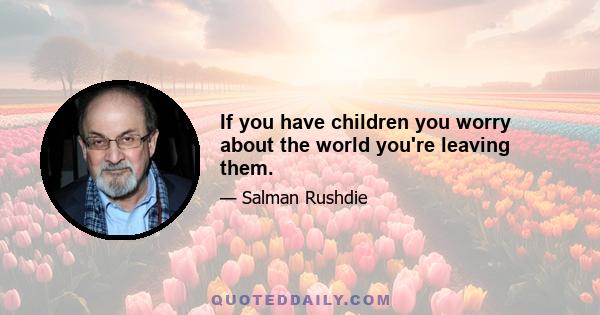 If you have children you worry about the world you're leaving them.