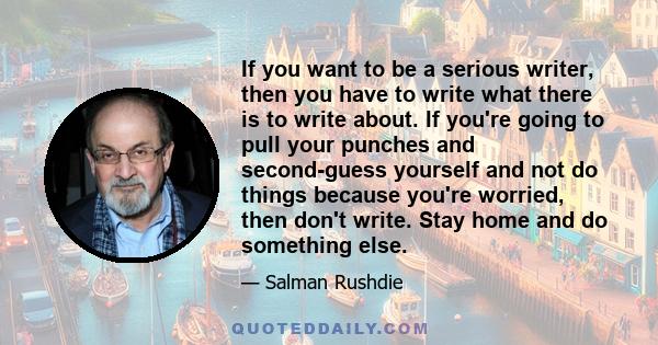 If you want to be a serious writer, then you have to write what there is to write about. If you're going to pull your punches and second-guess yourself and not do things because you're worried, then don't write. Stay