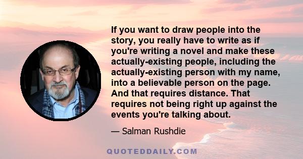 If you want to draw people into the story, you really have to write as if you're writing a novel and make these actually-existing people, including the actually-existing person with my name, into a believable person on