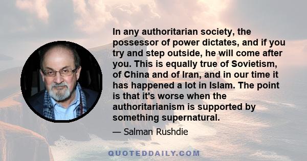 In any authoritarian society, the possessor of power dictates, and if you try and step outside, he will come after you. This is equally true of Sovietism, of China and of Iran, and in our time it has happened a lot in