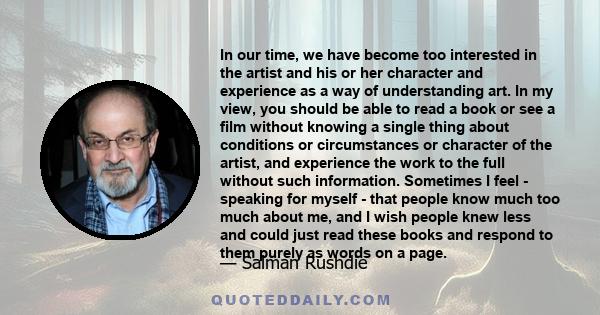 In our time, we have become too interested in the artist and his or her character and experience as a way of understanding art. In my view, you should be able to read a book or see a film without knowing a single thing