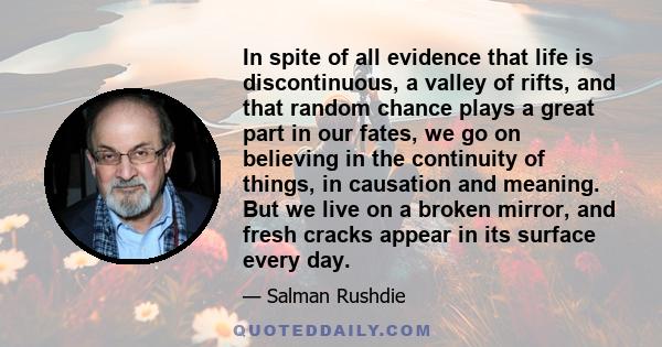 In spite of all evidence that life is discontinuous, a valley of rifts, and that random chance plays a great part in our fates, we go on believing in the continuity of things, in causation and meaning. But we live on a