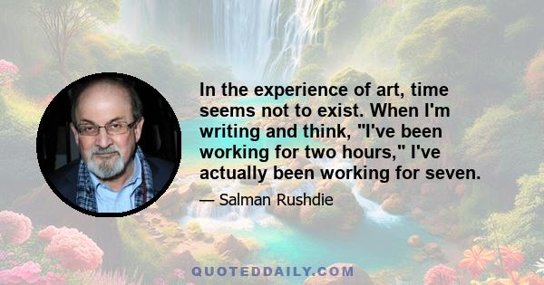 In the experience of art, time seems not to exist. When I'm writing and think, I've been working for two hours, I've actually been working for seven.