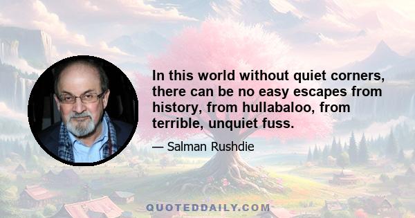 In this world without quiet corners, there can be no easy escapes from history, from hullabaloo, from terrible, unquiet fuss.