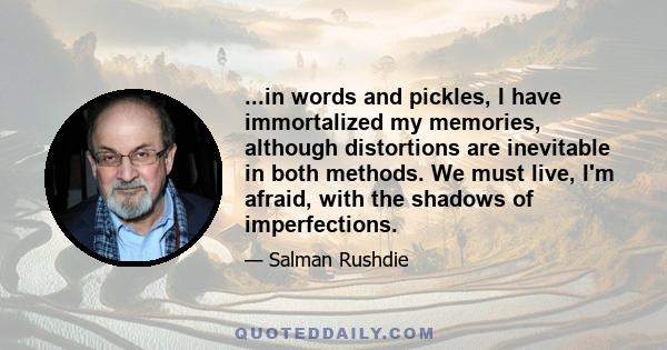 ...in words and pickles, I have immortalized my memories, although distortions are inevitable in both methods. We must live, I'm afraid, with the shadows of imperfections.