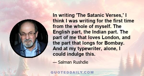 In writing 'The Satanic Verses,' I think I was writing for the first time from the whole of myself. The English part, the Indian part. The part of me that loves London, and the part that longs for Bombay. And at my