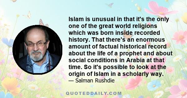 Islam is unusual in that it's the only one of the great world religions which was born inside recorded history. That there's an enormous amount of factual historical record about the life of a prophet and about social