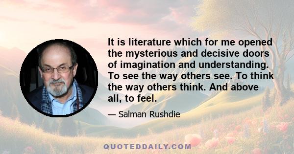 It is literature which for me opened the mysterious and decisive doors of imagination and understanding. To see the way others see. To think the way others think. And above all, to feel.