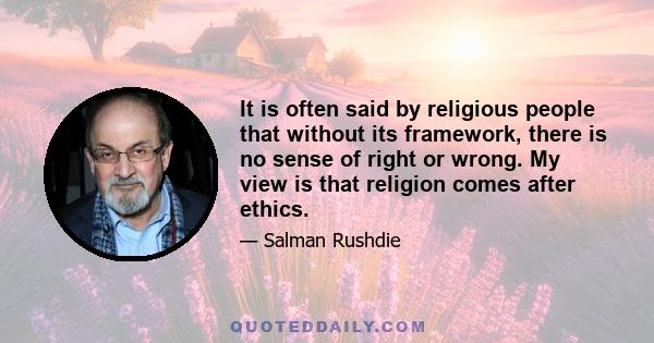 It is often said by religious people that without its framework, there is no sense of right or wrong. My view is that religion comes after ethics.