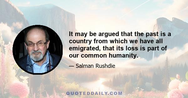 It may be argued that the past is a country from which we have all emigrated, that its loss is part of our common humanity.