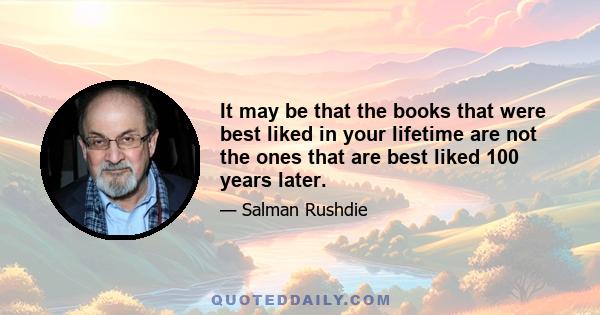 It may be that the books that were best liked in your lifetime are not the ones that are best liked 100 years later.