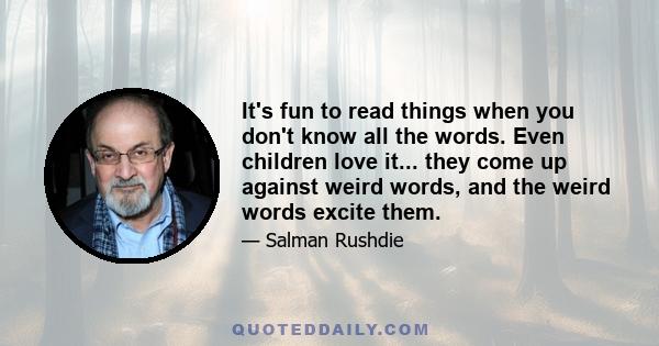 It's fun to read things when you don't know all the words. Even children love it... they come up against weird words, and the weird words excite them.