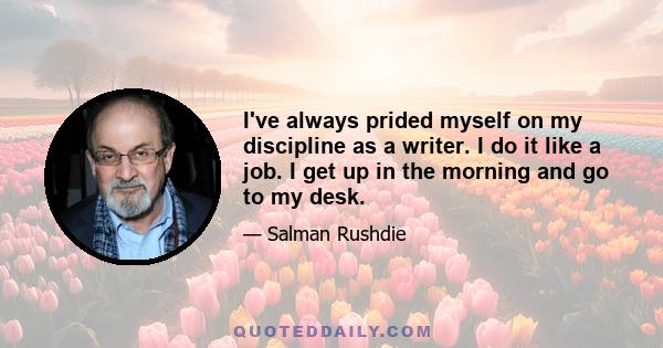 I've always prided myself on my discipline as a writer. I do it like a job. I get up in the morning and go to my desk.