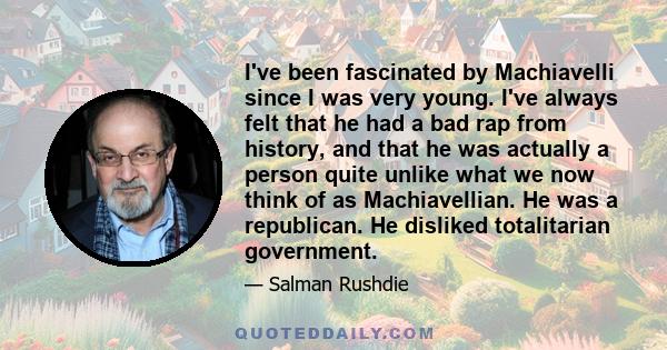 I've been fascinated by Machiavelli since I was very young. I've always felt that he had a bad rap from history, and that he was actually a person quite unlike what we now think of as Machiavellian. He was a republican. 