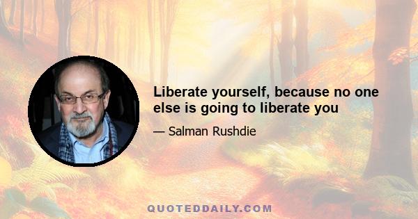 Liberate yourself, because no one else is going to liberate you