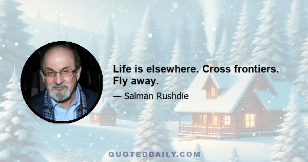 Life is elsewhere. Cross frontiers. Fly away.