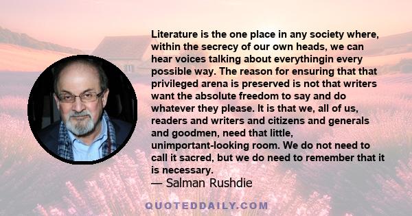 Literature is the one place in any society where, within the secrecy of our own heads, we can hear voices talking about everythingin every possible way. The reason for ensuring that that privileged arena is preserved is 