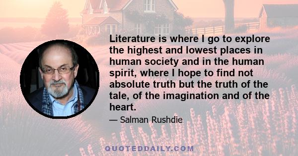 Literature is where I go to explore the highest and lowest places in human society and in the human spirit, where I hope to find not absolute truth but the truth of the tale, of the imagination and of the heart.