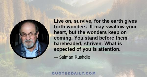 Live on, survive, for the earth gives forth wonders. It may swallow your heart, but the wonders keep on coming. You stand before them bareheaded, shriven. What is expected of you is attention.