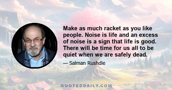 Make as much racket as you like people. Noise is life and an excess of noise is a sign that life is good. There will be time for us all to be quiet when we are safely dead.