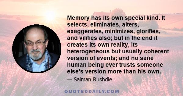 Memory has its own special kind. It selects, eliminates, alters, exaggerates, minimizes, glorifies, and vilifies also; but in the end it creates its own reality, its heterogeneous but usually coherent version of events; 