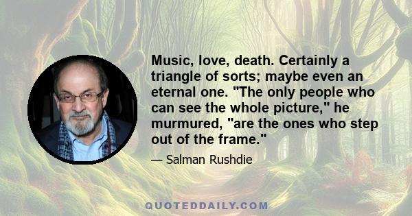 Music, love, death. Certainly a triangle of sorts; maybe even an eternal one. The only people who can see the whole picture, he murmured, are the ones who step out of the frame.