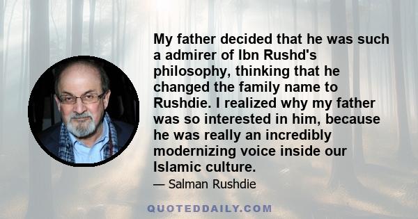 My father decided that he was such a admirer of Ibn Rushd's philosophy, thinking that he changed the family name to Rushdie. I realized why my father was so interested in him, because he was really an incredibly