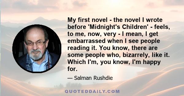 My first novel - the novel I wrote before 'Midnight's Children' - feels, to me, now, very - I mean, I get embarrassed when I see people reading it. You know, there are some people who, bizarrely, like it. Which I'm, you 