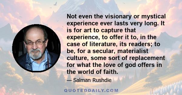 Not even the visionary or mystical experience ever lasts very long. It is for art to capture that experience, to offer it to, in the case of literature, its readers; to be, for a secular, materialist culture, some sort