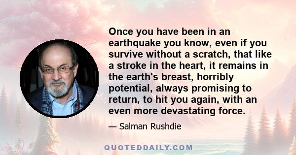 Once you have been in an earthquake you know, even if you survive without a scratch, that like a stroke in the heart, it remains in the earth's breast, horribly potential, always promising to return, to hit you again,