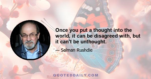 Once you put a thought into the world, it can be disagreed with, but it can't be unthought.