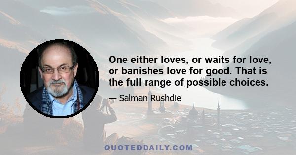 One either loves, or waits for love, or banishes love for good. That is the full range of possible choices.