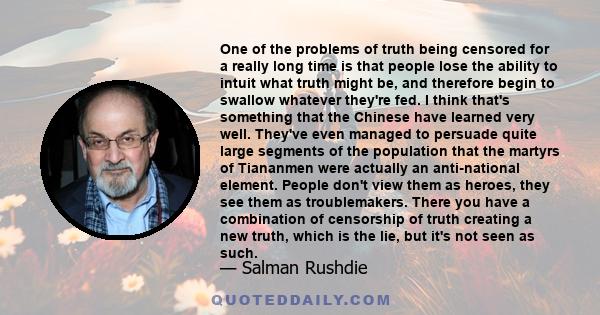 One of the problems of truth being censored for a really long time is that people lose the ability to intuit what truth might be, and therefore begin to swallow whatever they're fed. I think that's something that the