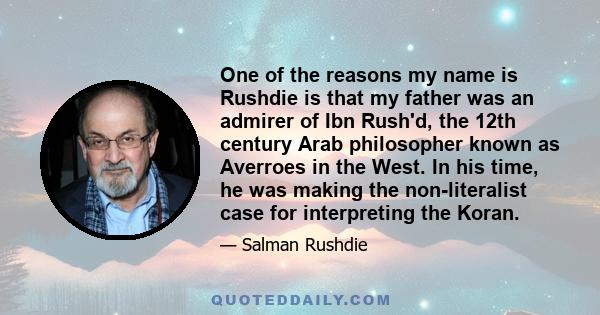 One of the reasons my name is Rushdie is that my father was an admirer of Ibn Rush'd, the 12th century Arab philosopher known as Averroes in the West. In his time, he was making the non-literalist case for interpreting