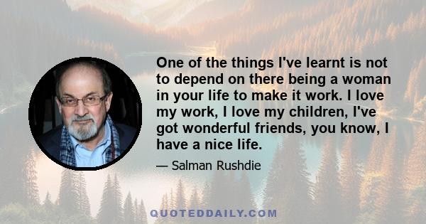 One of the things I've learnt is not to depend on there being a woman in your life to make it work. I love my work, I love my children, I've got wonderful friends, you know, I have a nice life.