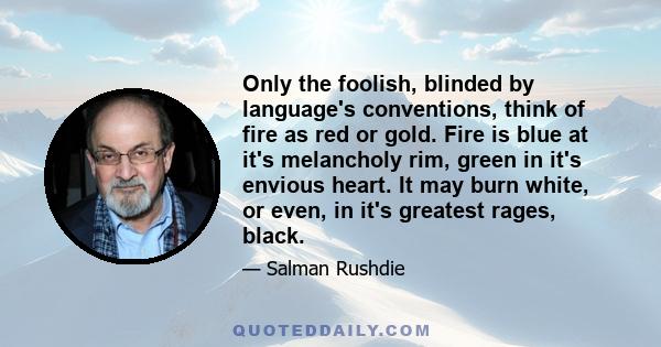 Only the foolish, blinded by language's conventions, think of fire as red or gold. Fire is blue at it's melancholy rim, green in it's envious heart. It may burn white, or even, in it's greatest rages, black.