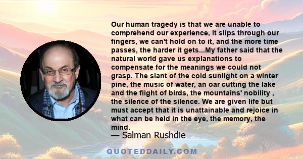 Our human tragedy is that we are unable to comprehend our experience, it slips through our fingers, we can't hold on to it, and the more time passes, the harder it gets...My father said that the natural world gave us