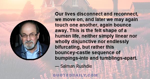 Our lives disconnect and reconnect, we move on, and later we may again touch one another, again bounce away. This is the felt shape of a human life, neither simply linear nor wholly disjunctive nor endlessly