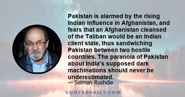 Pakistan is alarmed by the rising Indian influence in Afghanistan, and fears that an Afghanistan cleansed of the Taliban would be an Indian client state, thus sandwiching Pakistan between two hostile countries. The