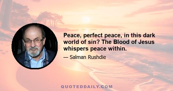 Peace, perfect peace, in this dark world of sin? The Blood of Jesus whispers peace within.