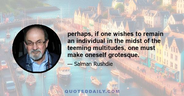 perhaps, if one wishes to remain an individual in the midst of the teeming multitudes, one must make oneself grotesque.