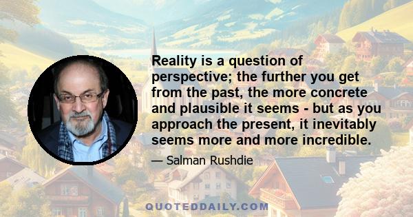 Reality is a question of perspective; the further you get from the past, the more concrete and plausible it seems - but as you approach the present, it inevitably seems more and more incredible.