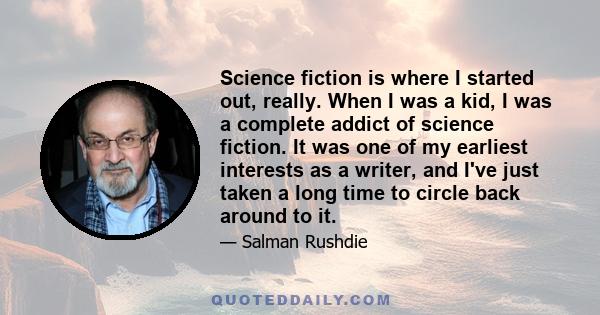 Science fiction is where I started out, really. When I was a kid, I was a complete addict of science fiction. It was one of my earliest interests as a writer, and I've just taken a long time to circle back around to it.