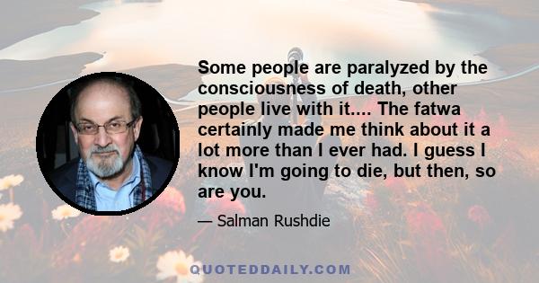 Some people are paralyzed by the consciousness of death, other people live with it.... The fatwa certainly made me think about it a lot more than I ever had. I guess I know I'm going to die, but then, so are you.