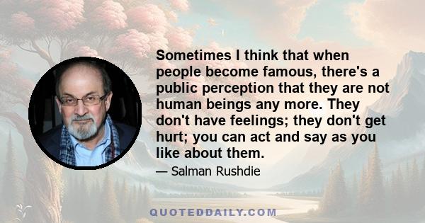 Sometimes I think that when people become famous, there's a public perception that they are not human beings any more. They don't have feelings; they don't get hurt; you can act and say as you like about them.