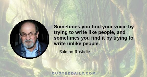 Sometimes you find your voice by trying to write like people, and sometimes you find it by trying to write unlike people.