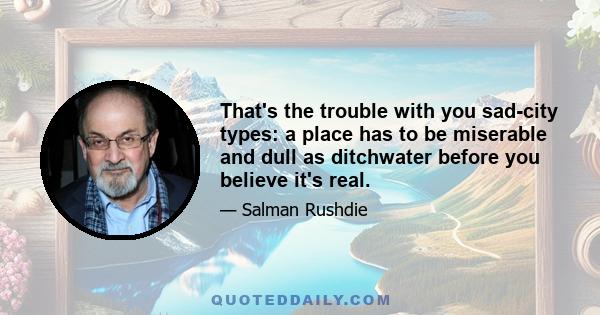 That's the trouble with you sad-city types: a place has to be miserable and dull as ditchwater before you believe it's real.