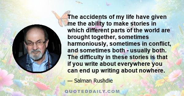 The accidents of my life have given me the ability to make stories in which different parts of the world are brought together, sometimes harmoniously, sometimes in conflict, and sometimes both - usually both. The