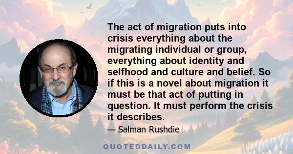 The act of migration puts into crisis everything about the migrating individual or group, everything about identity and selfhood and culture and belief. So if this is a novel about migration it must be that act of